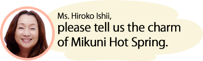 Ms. Hiroko Ishii, please tell us the charm of Mikuni Hot Spring.